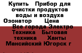 Купить : Прибор для очистки продуктов,воды и воздуха.Озонатор    › Цена ­ 25 500 - Все города Электро-Техника » Бытовая техника   . Ханты-Мансийский,Югорск г.